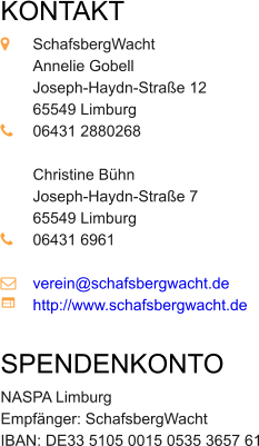 KONTAKT  	SchafsbergWacht 	Annelie Gobell 	Joseph-Haydn-Stra�e 12 	65549 Limburg 	06431 2880268 	 	Christine B�hn 	Joseph-Haydn-Stra�e 7 	65549 Limburg 	06431 6961  	verein@schafsbergwacht.de	 	http://www.schafsbergwacht.de  SPENDENKONTO  NASPA Limburg Empf�nger: SchafsbergWacht IBAN: DE33 5105 0015 0535 3657 61